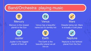 Band/Orchestra: playing music
Jupiter is the biggest
planet of them all
Jupiter
The Earth is the
beautiful planet we all
live on
Earth
Neptune is the farthest
planet from the Sun
Neptune
Mercury is the closest
planet to the Sun
Mercury
Venus has a beautiful
name but it’s terribly hot
Venus
Despite being red, Mars
is actually a cold place
Mars
 