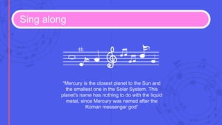 Sing along
“Mercury is the closest planet to the Sun and
the smallest one in the Solar System. This
planet's name has nothing to do with the liquid
metal, since Mercury was named after the
Roman messenger god”
 