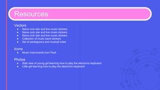 Resources
Vectors
● Naive rock star and live music stickers
● Naive rock star and live music stickers
● Naive rock star and live music stickers
● Collection of music band stickers
● Set of pentagrams and musical notes
Icons
● Music Instruments Icon Pack
Photos
● Side view of young girl learning how to play the electronic keyboard
● Little girl learning how to play the electronic keyboard
 