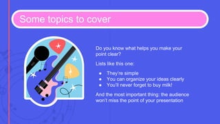 Some topics to cover
Do you know what helps you make your
point clear?
Lists like this one:
● They’re simple
● You can organize your ideas clearly
● You’ll never forget to buy milk!
And the most important thing: the audience
won’t miss the point of your presentation
 