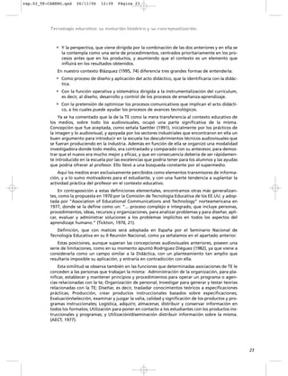 cap.02_TE-CABERO.qxd    26/11/06     12:39    Página 23




           Tecnología educativa: su evolución histórica y su conceptualización



             • Y la perspectiva, que viene dirigida por la combinación de las dos anteriores y en ella se
                la contempla como una serie de procedimientos, centrados prioritariamente en los pro-
                cesos antes que en los productos, y asumiendo que el contexto es un elemento que
                influirá en los resultados obtenidos.
              En nuestro contexto Blázquez (1995, 74) diferencia tres grandes formas de entenderla:
             • Como proceso de diseño y aplicación del acto didáctico, que la identificaría con la didác-
                tica.
             • Con la función operativa y sistemática dirigida a la instrumentalización del curriculum,
                es decir, al diseño, desarrollo y control de los procesos de enseñanza-aprendizaje.
             • Con la pretensión de optimizar los procesos comunicativos que implican el acto didácti-
                co, a los cuales puede ayudar los procesos de avances tecnológicos.
               Ya se ha comentado que la de la TE como la mera transferencia al contexto educativo de
           los medios, sobre todo los audiovisuales, ocupó una parte significativa de la misma.
           Concepción que fue aceptada, como señala Saettler (1991), inicialmente por los prácticos de
           la imagen y lo audiovisual, y apoyada por los sectores industriales que encontraron en ella un
           buen argumento para introducir en la escuela los descubrimientos técnicos audiovisuales que
           se fueran produciendo en la industria. Además en función de ella se organizó una modalidad
           investigadora donde todo medio, era contrastado y comparado con su antecesor, para demos-
           trar que el nuevo era mucho mejor y eficaz, y que en consecuencia debería de ser rápidamen-
           te introducido en la escuela por las excelencias que podría tener para los alumnos y las ayudas
           que podría ofrecer al profesor. Ello llevó a una búsqueda constante por el supermedio.
               Aquí los medios eran exclusivamente percibidos como elementos transmisores de informa-
           ción, y a lo sumo motivadores para el estudiante, y con una fuerte tendencia a suplantar la
           actividad práctica del profesor en el contexto educativo.
               En contraposición a estas definiciones elementales, encontramos otras más generalizan-
           tes, como la propuesta en 1970 por la Comisión de Tecnología Educativa de los EE.UU. y adop-
           tada por “Association of Educational Communications and Technology” norteamericana en
           1977, donde se la define como un: “... proceso complejo e integrado, que incluye personas,
           procedimientos, ideas, recursos y organizaciones, para analizar problemas y para diseñar, apli-
           car, evaluar y administrar soluciones a los problemas implícitos en todos los aspectos del
           aprendizaje humano.” (Tickton, 1970, 21).
              Definición, que con matices será adoptada en España por el Seminario Nacional de
           Tecnología Educativa en su II Reunión Nacional, como ya señalamos en el apartado anterior.
               Estas posiciones, aunque superan las concepciones audiovisuales anteriores, poseen una
           serie de limitaciones, como en su momento apuntó Rodríguez Diéguez (1982), ya que viene a
           considerarla como un campo similar a la Didáctica, con un planteamiento tan amplio que
           resultaría imposible su aplicación, y entraría en contradicción con ella.
               Esta similitud se observa también en las funciones que determinadas asociaciones de TE le
           conceden a las personas que trabajan la misma: Administración de la organización, para pla-
           nificar, establecer y mantener principios y procedimientos para operar un programa o agen-
           cias relacionadas con la te; Organización de personal; Investigar para generar y testar teorías
           relacionadas con la TE; Diseñar, es decir, trasladar conocimientos teóricos a especificaciones
           prácticas; Producción, crear productos instruccionales basados sobre especificaciones;
           Evaluación/selección, examinar y juzgar la valía, calidad y significación de los productos y pro-
           gramas instruccionales; Logística, adquirir, almacenar, distribuir y conservar información en
           todos los formatos; Utilización para poner en contacto a los estudiantes con los productos ins-
           truccionales y programas; y Utilización/diseminación distribuir información sobre la misma.
           (AECT, 1977).




                                                                                                               23
 