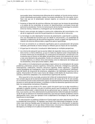cap.02_TE-CABERO.qxd    26/11/06     12:39   Página 21




           Tecnología educativa: su evolución histórica y su conceptualización



                que pueden darse interpretaciones diferentes de la realidad, en función de las construc-
                ciones individuales que puedan realizar los propios estudiantes. Por otra parte, el pro-
                fesor más que ser el presentador siempre experto, se convierte en colaborador y
                estudiante.
             • Fomentar el desarrollo de prácticas reflexivas, de manera que las tareas de aprendizaje
                y el análisis de los contenidos, se centren en identificaciones y principios únicos por
                parte de los estudiantes. Frente a la memorización de los hechos se persigue la conexión
                entre los mismos, mediante su investigación por los estudiantes.
             • Asumir como principio de trabajo la construcción colaborativa del conocimiento a tra-
                vés de la negociación social de los participantes en el proceso de la instrucción.
             • La tecnología no sólo desempeña funciones de presentación y ejercitación o práctica,
                sino una diversidad de funciones que van desde la comunicación, a la posibilidad de
                expresión y elaboración de documentos expresivos, siendo su papel más significativo la
                creación de entornos diferenciados y específicos para el aprendizaje.
             • El error se convierte en un elemento significativo para la autovaloración del proceso
                realizado, permitiendo al mismo tiempo la reflexión para la mejora de los resultados.
             • Al igual que la instrucción, la evaluación debe basarse en múltiples perspectivas.
             • Los criterios de evaluación que se asuman deben de responder menos a principios de cri-
                terio-norma o criterio-referencia, ya que no todos los objetivos serán interpretados de
                la misma manera por los estudiantes, en consecuencia la evaluación y las técnicas e ins-
                trumentos que se utilicen en ella deben de percibirse menos como elemento de control
                y más como elemento de autoanálisis. Frente a la utilización de instrumentos de deno-
                minados objetivos, se utilizan otros instrumentos como la elaboración de trabajos por
                los estudiantes y otras ejecuciones (Cabero, 2003).
               Este cambio en la fundamentación psicológica repercutirá en la contemplación de nuevos
           problemas y elementos: procesos cognitivos, motivación, atribución, inteligencia y aptitudes,
           metacognición, codificación, memoria, estructura cognitiva, estilos cognitivos..., surgiendo
           nuevos paradigmas de investigación, como los mediacionales, y una orientación individuali-
           zada del diseño de situaciones de enseñanza, adaptadas a las habilidades cognitivas de los
           sujetos. Alcanzando la TE otro nuevo marco de trabajo: el del diseño de situaciones instruc-
           cionales y elementos adaptados a las características cognitivas del alumno.
              Otra causa de la crisis anunciada, proviene de la falta de fundamentación teórica con que
           han contado algunas de las decisiones adoptadas dentro del campo de la TE. En este sentido,
           en el momento actual se está reclamando superar los planteamientos simplistas desarrollados
           durante un cierto período de tiempo, y considerar no sólo los elementos operativos sino tam-
           bién, los componentes normativos y filosóficos.
               Otro cambio que ha sufrido la TE, viene a partir de asumir que no es algo monolítico y
           aplicable a cualquier situación, sino por el contrario asumir que el ambiente es un elemento
           claramente diferenciador y determinante de las aplicaciones que se realicen. En otras pala-
           bras, no se asume y se critica abiertamente los planteamientos indiscriminados de transferen-
           cia de TE que se realizaron en momentos anteriores, que más que resolver problemas crearon
           abiertamente otros, como por ejemplo el de la dependencia tecnológica de los países que
           transfirieron la tecnología.
               En esta situación no podemos olvidarnos el fuerte papel que están adquiriendo las TIC en
           la sociedad del conocimiento. TIC digitales, que frente a las tradicionales analógicas, nos per-
           miten crear entornos flexibles para la interacción del sujeto con la información, la selección
           de los tipos de códigos con los que desea interaccionar, comunicarnos independientemente
           del espacio y el tiempo en el cuales se encuentren emisor-receptor…




                                                                                                              21
 