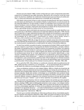 cap.02_TE-CABERO.qxd    26/11/06     12:39    Página 25




           Tecnología educativa: su evolución histórica y su conceptualización



               Proceso que para Glasser (1982), vendrá configurado por cuatro componentes esenciales:
           análisis de la competencia que debe alcanzarse, descripción de la situación inicial de la que
           parten los alumnos, establecer las condiciones necesarias para que se produzca el cambio pre-
           visto, y criterios de valoración para determinar el resultado de lo efectuado.
               Este diseño instruccional incluye no sólo el proceso de planificación del marco instruccio-
           nal, del sistema de distribución, sino también el diseño, la planificación y la estructuración de
           los materiales didácticos. En este sentido, el diseño es entendido como el proceso por el que
           tanto el hardware, como el software instruccional, son diseñados, desarrollados, producidos,
           implementados y evaluados. Implicando esta perspectiva el diseño de las situaciones de ense-
           ñanza y aprendizaje donde los medios entran en funcionamiento.
               En consecuencia, dentro del diseño de situaciones instruccionales se puede identificar una
           tarea particular, la del diseño y elaboración de materiales didácticos (Escudero, 1979). Parcela
           que ha adquirido un lugar importante de desarrollo y estudio de la enseñanza, y que progre-
           sivamente va desempeñando un papel de mayor trascendencia, con la incorporación de nue-
           vas tecnologías de la información y comunicación en nuestra cultura escolar, formar e
           informar, y de la enseñanza y el aprendizaje, y en nuestros centros educativos.
               Rodríguez Diéguez (1994, 20), sin dejar de reconocer el amplio campo de la intervención didác-
           tica como elemento de actuación de la TE, apunta que su centro de gravedad gira en torno al dise-
           ño, la estructuración, la presentación y la optimización de medios e instrumentos didácticos.
               En esta línea también se puede encuadrar la propuesta de Streibel (1993) cuando llama la
           atención respecto a que frente a las propuestas de diseños formalizados y cerrados, elabora-
           dos desde una perspectiva técnica, desde la práctica se le presentan al profesor tres aspectos
           básicos que deberían ser tenidos en cuenta por los diseñadores: contemplar la experiencia de
           los profesores y los juicios previos, realizar diseños que apoyen los procesos que desarrollan
           los profesores para actuar de un modo significativo en una situación determinada, y crear
           recursos o ambientes que apoyen a los profesores en sus decisiones y juicios para mejorar la
           práctica educativa. Estas indicaciones “... implican la transformación de un diseñador didácti-
           co tradicional, cuyos conocimientos y prácticas están influenciadas por los intereses humanos
           tecnológicos, en un diseñador de recursos y de entornos de aprendizaje cuyos conocimientos
           y prácticas están influenciados por los intereses humanos prácticos.” (Streibel, 1993, 204).
               Por su parte Ely (1991, 39) al efectuar un análisis de contenido sobre las publicaciones del
           ERIC, señala que hay un dominio y un incremento: “... en el reconocimiento de la importan-
           cia del diseño de material y las estrategias utilizadas para distribuir la información.”
               Como ya señalamos nosotros en otro trabajo (Cabero, 2001a), el diseño de situaciones de
           aprendizaje, y más concretamente de situaciones mediadas, es el campo de acción de la TE. Pero
           asumimos que tal diseño debe referirse no a productos finalistas, sino fundamentalmente a los
           procesos seguidos. Desde este sentido, la tecnología no es transferible como producto lineal,
           sino lo que podría transferirse son los procesos tecnológicos de diseño, procesos que en todo
           momento deberán revisarse y adaptarse a los contextos concretos en los que quiera aplicarse,
           de forma que sirva para “resolver”, o por lo menos replantear, los problemas allí surgidos.
               Esta concreción que hacemos, tiene en nuestro contexto más sentido que otras perspecti-
           vas y tendencias más globalizadoras, como se puede observar en el estudio llevado a cabo por
           Alonso y Gallego (1993), sobre la bibliografía existente en este campo, o los trabajos realiza-
           dos por Alba y otros (1994) y Bartolomé (1988), sobre los planes de estudio de esta asignatu-
           ra en las universidades españolas. El último de los profesores mencionados los expresa con
           claridad en los siguientes términos: “... el núcleo fundamental de un programa de Tecnología
           Educativa gira alrededor del Diseño, como elemento de fundamentación científica y estudio
           de medios específicos” (Bartolomé, 1988, 55).
               Posición que es también defendida por diferentes profesores de las universidades españo-
           las que imparten esta asignatura (Bautista y Alba, 1997), que hacen hincapié en que el campo
           del uso, diseño y producción, selección, organización de las TIC, es el específico de la TE.



                                                                                                                25
 