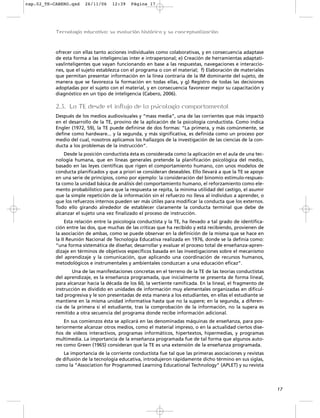 cap.02_TE-CABERO.qxd    26/11/06     12:39    Página 17




           Tecnología educativa: su evolución histórica y su conceptualización



           ofrecer con ellas tanto acciones individuales como colaborativas, y en consecuencia adaptase
           de esta forma a las inteligencias inter e intrapersonal; e) Creación de herramientas adaptati-
           vas/inteligentes que vayan funcionando en base a las respuestas, navegaciones e interaccio-
           nes, que el sujeto establezca con el programa o con el material; f) Elaboración de materiales
           que permitan presentar información en la línea contraria de la IM dominante del sujeto, de
           manera que se favorezca la formación en todas ellas, y g) Registro de todas las decisiones
           adoptadas por el sujeto con el material, y en consecuencia favorecer mejor su capacitación y
           diagnóstico en un tipo de inteligencia (Cabero, 2006).

           2.3. La TE desde el influjo de la psicología comportamental
           Después de los medios audiovisuales y “mass media”, una de las corrientes que más impactó
           en el desarrollo de la TE, provino de la aplicación de la psicología conductista. Como indica
           Engler (1972, 59), la TE puede definirse de dos formas: “La primera, y más comúnmente, se
           define como hardware... y la segunda, y más significativa, es definida como un proceso por
           medio del cual, nosotros aplicamos los hallazgos de la investigación de las ciencias de la con-
           ducta a los problemas de la instrucción”.
               Desde la posición conductista ésta es considerada como la aplicación en el aula de una tec-
           nología humana, que en líneas generales pretende la planificación psicológica del medio,
           basado en las leyes científicas que rigen el comportamiento humano, con unos modelos de
           conducta planificados y que a priori se consideran deseables. Ello llevará a que la TE se apoye
           en una serie de principios, como por ejemplo: la consideración del binomio estímulo-respues-
           ta como la unidad básica de análisis del comportamiento humano, el reforzamiento como ele-
           mento probabilístico para que la respuesta se repita, la mínima utilidad del castigo, el asumir
           que la simple repetición de la información sin el refuerzo no lleva al individuo a aprender, o
           que los refuerzos internos pueden ser más útiles para modificar la conducta que los externos.
           Todo ello girando alrededor de establecer claramente la conducta terminal que debe de
           alcanzar el sujeto una vez finalizado el proceso de instrucción.
                Esta relación entre la psicología conductista y la TE, ha llevado a tal grado de identifica-
           ción entre las dos, que muchas de las críticas que ha recibido y está recibiendo, provienen de
           la asociación de ambas, como se puede observar en la definición de la misma que se hace en
           la II Reunión Nacional de Tecnología Educativa realizada en 1976, donde se la definía como:
           “una forma sistemática de diseñar, desarrollar y evaluar el proceso total de enseñanza-apren-
           dizaje en términos de objetivos específicos basada en las investigaciones sobre el mecanismo
           del aprendizaje y la comunicación, que aplicando una coordinación de recursos humanos,
           metodológicos e instrumentales y ambientales conduzcan a una educación eficaz”.
                   Una de las manifestaciones concretas en el terreno de la TE de las teorías conductistas
           del aprendizaje, es la enseñanza programada, que inicialmente se presenta de forma lineal,
           para alcanzar hacia la década de los 60, la vertiente ramificada. En la lineal, el fragmento de
           instrucción es dividido en unidades de información muy elementales organizadas en dificul-
           tad progresiva y le son presentadas de esta manera a los estudiantes, en ellas el estudiante se
           mantiene en la misma unidad informativa hasta que no la supere; en la segunda, a diferen-
           cia de la primera si el estudiante, tras la comprobación de la información, no la supera es
           remitido a otra secuencia del programa donde recibe información adicional.
               En sus comienzos ésta se aplicará en las denominadas máquinas de enseñanza, para pos-
           teriormente alcanzar otros medios, como el material impreso, o en la actualidad ciertos dise-
           ños de vídeos interactivos, programas informáticos, hipertextos, hipermedias, y programas
           multimedia. La importancia de la enseñanza programada fue de tal forma que algunos auto-
           res como Green (1965) consideran que la TE es una extensión de la enseñanza programada.
              La importancia de la corriente conductista fue tal que las primeras asociaciones y revistas
           de difusión de la tecnología educativa, introdujeron rápidamente dicho término en sus siglas,
           como la “Association for Programmed Learning Educational Technology” (APLET) y su revista




                                                                                                               17
 