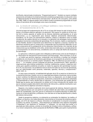 cap.02_TE-CABERO.qxd    26/11/06     12:39    Página 18




                                                                                 Tecnología educativa


           de difusión, denominada inicialmente, “Programmed Learnin”. También se crearon múltiples
           asociaciones centradas en la simplicaciones de la enseñanza programada a la educación como
           la “National Society for Performance and Instruction” de EE.UU. Por otra parte, como señala
           Ely (1992, 5394), en algunos países como el Reino Unido la enseñanza programada es la que
           marca el nacimiento de la tecnología como marco de estudio.

           2.4. La teoría de sistemas y el enfoque sistémico: como elemento
                de fundamentación de la TE
           Una de las bases de fundamentación de la TE con el paso del tiempo ha sido la teoría de sis-
           temas y el enfoque sistémico aplicado a la educación. Ello supuso un cambio en el foco cen-
           tral de la misma, pasando al análisis de los diversos elementos participantes en el acto
           instruccional, y a su organización para alcanzar objetivos previamente determinados.
           Considerar a la TE como una aproximación sistémica, implica su abandono como la simple
           introducción de medios técnicos en la escuela y la aplicación de estrategias instruccionales
           apoyada en las teorías conductistas del aprendizaje. Por el contrario, implica un planteamien-
           to más flexible, donde lo importante sería determinar los objetivos a alcanzar, movilizar los
           elementos necesarios para su consecución y comprender que los productos obtenidos no son
           mera consecuencia de la yuxtaposición de los elementos intervinientes, sino más bien de las
           interacciones que se establecen entre ellos, siendo éstas esenciales para su conceptualización
           y funcionamiento. En otros términos, considerarla como un campo del diseño de situaciones
           de aprendizaje.
                Su aplicación e influencia puede verse reflejada en definiciones como las de Chadwick o
           la “Association for Educational Communication and Technology”. Para el primero, la TE es:
           “... un medio que permite organizar, comprender más fácilmente y manejar las múltiples
           variables de una situación de enseñanza-aprendizaje con el propósito de aumentar la efica-
           cia de este proceso en un sentido amplio” (Chadwick, 1985, 15). Mientras que para la segun-
           da es: “... un complejo, proceso integrado de personas, procedimientos, ideas, aparatos y
           organizaciones, para analizar problemas e inventar, implementar, evaluar y organizar solu-
           ciones para aquellos problemas envueltos en todos los aspectos del aprendizaje humano.
           En la TE, las soluciones a los problemas toma la forma de todos los recursos de aprendizaje,
           que son seleccionados como personas, materiales, aparatos, técnicas y composiciones.”
           (AECT, 1977, 1).
               En esta nueva concepción, la habilidad del aplicador de la TE no estará en el dominio ins-
           trumental de técnicas y medios, sino en su capacidad para diseñar situaciones instruccionales,
           es decir combinar los diferentes elementos que tiene a su disposición, con el objeto de que
           lleguen a alcanzar los objetivos propuestos, analizando y evaluando las decisiones adoptadas
           y comprendiendo el marco donde éstas se aplicarán, y las limitaciones que puede aportar.
           Desde aquí se asume, que la educación no cambia con la mera introducción de medios, sino
           que es necesario acoplar éstos dentro del sistema de instrucción, y además movilizarlos cuan-
           do el alcance de los objetivos concretos lo requiera.
               Respecto a los medios la aplicación de la teoría general de sistemas, llamará la atención
           en dos aspectos básicos: por una parte en cuanto al diseño de cada medio y las variables que
           deben ser consideradas, y por otra, que en su utilización en el sistema educativo no debe efec-
           tuarse en la fase de ejecución y utilización, sino más bien en la fase de planificación y diseño
           del sistema instruccional.
               Desde la perspectiva sistémica, no solamente se contemplan los objetivos, los medios, el
           profesor y el alumno, sino todos elementos intervinientes en el proceso de enseñanza-apren-
           dizaje, con el fin de mejorar su eficacia. Entrando en consideración: la situación económica,
           la política, los valores, el profesor,... Estos elementos son definidos como aspectos intangibles
           (“underwear”), por oposición al “hardware” y “software”. En una línea muy similar a la
           apuntada por estos autores, y similar en el sentido de introducir entre el hardware y softwa-
           re un tercer componente, está la propuesta de Muffoletto (1988), para quién el pensamiento



    18
 