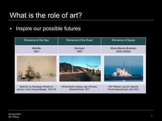 26 Aug 2021
Art Theory
What is the role of art?
1
 Inspire our possible futures
Romance of the Sea Romance of the Road Romance of Space
Melville
1851
Kerouac
1957
Musk-Bezos-Branson
2000-2050e
Baleinier au Mouillage (Whaler at
anchor), Henri Durand-Brager, 1814-79
Whole Earth Catalog, sign off issue,
Stewart Brand, 1971
100th Mission Launch, SpaceX,
Florida SpaceCoast, April 2021
 