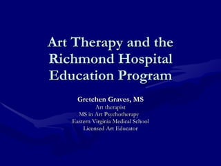 Art Therapy and the Richmond Hospital Education Program Gretchen Graves, MS Art therapist MS in Art Psychotherapy  Eastern Virginia Medical School Licensed Art Educator 