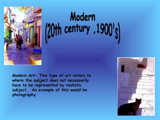 Modern  (20th century ,1900's) Modern Art- This type of art refers to where the subject does not necessarily have to be represented by realistic subject.  An example of this would be photography.  
