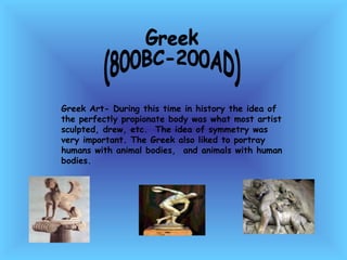 Greek (800BC-200AD) Greek Art- During this time in history the idea of the perfectly propionate body was what most artist sculpted, drew, etc.  The idea of symmetry was very important. The Greek also liked to portray humans with animal bodies,  and animals with human bodies.  