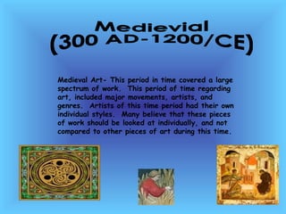 Medievial  (300 AD-1200/CE) Medieval Art- This period in time covered a large spectrum of work.  This period of time regarding art, included major movements, artists, and genres.  Artists of this time period had their own individual styles.  Many believe that these pieces of work should be looked at individually, and not compared to other pieces of art during this time.  