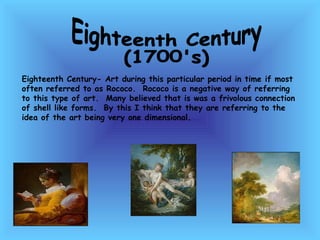 Eighteenth Century  (1700's) Eighteenth Century- Art during this particular period in time if most often referred to as Rococo.  Rococo is a negative way of referring to this type of art.  Many believed that is was a frivolous connection of shell like forms.  By this I think that they are referring to the idea of the art being very one dimensional.  