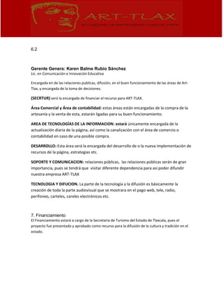 6.2
Gerente Genera: Karen Balme Rubio Sánchez
Lic. en Comunicación e Innovación Educativa
Encargada en de las relaciones publicas, difusión, en el buen funcionamiento de las áreas de Art-
Tlax, y encargada de la toma de decisiones.
(SECRTUR) será la encargada de financiar el recurso para ART-TLAX.
Área Comercial y Área de contabilidad: estas áreas están encargadas de la compra de la
artesanía y la venta de esta, estarán ligadas para su buen funcionamiento.
AREA DE TECNOLOGÍAS DE LA INFORMACION: estará únicamente encargada de la
actualización diaria de la página, así como la canalización con el área de comercio o
contabilidad en caso de una posible compra.
DESARROLLO: Esta área será la encargada del desarrollo de o la nueva implementación de
recursos de la página, estrategias etc.
SOPORTE Y COMUNICACION: relaciones públicas, las relaciones públicas serán de gran
importancia, pues se tendrá que visitar diferente dependencia para así poder difundir
nuestra empresa ART-TLAX
TECNOLOGIA Y DIFUCION. La parte de la tecnología y la difusión es básicamente la
creación de toda la parte audiovisual que se mostrara en el pago web, tele, radio,
perifoneo, carteles, careles electrónicos etc.
7. Financiamiento
El Financiamiento estará a cargo de la Secretaria de Turismo del Estado de Tlaxcala, pues el
proyecto fue presentado y aprobado como recurso para la difusión de la cultura y tradición en el
estado.
 