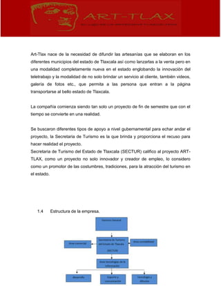 Art-Tlax nace de la necesidad de difundir las artesanías que se elaboran en los
diferentes municipios del estado de Tlaxcala así como lanzarlas a la venta pero en
una modalidad completamente nueva en el estado englobando la innovación del
teletrabajo y la modalidad de no solo brindar un servicio al cliente, también videos,
galería de fotos etc., que permita a las persona que entran a la página
transportarse al bello estado de Tlaxcala.
La compañía comienza siendo tan solo un proyecto de fin de semestre que con el
tiempo se convierte en una realidad.
Se buscaron diferentes tipos de apoyo a nivel gubernamental para echar andar el
proyecto, la Secretaria de Turismo es la que brinda y proporciona el recuso para
hacer realidad el proyecto.
Secretaria de Turismo del Estado de Tlaxcala (SECTUR) califico al proyecto ART-
TLAX, como un proyecto no solo innovador y creador de empleo, lo considero
como un promotor de las costumbres, tradiciones, para la atracción del turismo en
el estado.
1.4 Estructura de la empresa.
 