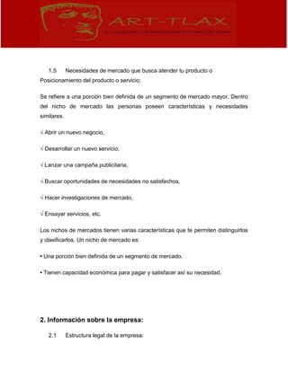 1.5 Necesidades de mercado que busca atender tu producto o
Posicionamiento del producto o servicio:
Se refiere a una porción bien definida de un segmento de mercado mayor. Dentro
del nicho de mercado las personas poseen características y necesidades
similares.
√ Abrir un nuevo negocio,
√ Desarrollar un nuevo servicio,
√ Lanzar una campaña publicitaria,
√ Buscar oportunidades de necesidades no satisfechos,
√ Hacer investigaciones de mercado,
√ Ensayar servicios, etc.
Los nichos de mercados tienen varias características que te permiten distinguirlos
y clasificarlos. Un nicho de mercado es:
• Una porción bien definida de un segmento de mercado.
• Tienen capacidad económica para pagar y satisfacer así su necesidad.
2. Información sobre la empresa:
2.1 Estructura legal de la empresa:
 