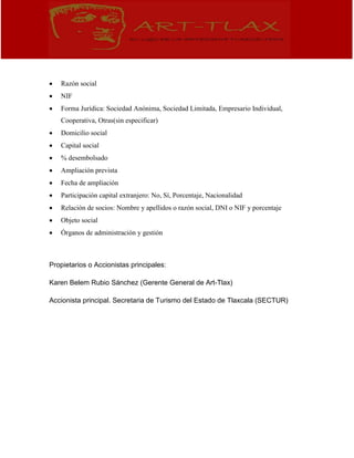  Razón social
 NIF
 Forma Jurídica: Sociedad Anónima, Sociedad Limitada, Empresario Individual,
Cooperativa, Otras(sin especificar)
 Domicilio social
 Capital social
 % desembolsado
 Ampliación prevista
 Fecha de ampliación
 Participación capital extranjero: No, Sí, Porcentaje, Nacionalidad
 Relación de socios: Nombre y apellidos o razón social, DNI o NIF y porcentaje
 Objeto social
 Órganos de administración y gestión
Propietarios o Accionistas principales:
Karen Belem Rubio Sánchez (Gerente General de Art-Tlax)
Accionista principal. Secretaria de Turismo del Estado de Tlaxcala (SECTUR)
 
