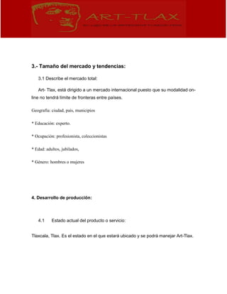 3.- Tamaño del mercado y tendencias:
3.1 Describe el mercado total:
Art- Tlax, está dirigido a un mercado internacional puesto que su modalidad on-
line no tendrá límite de fronteras entre países.
Geografía: ciudad, país, municipios
* Educación: experto.
* Ocupación: profesionista, coleccionistas
* Edad: adultos, jubilados,
* Género: hombres o mujeres
4. Desarrollo de producción:
4.1 Estado actual del producto o servicio:
Tlaxcala, Tlax. Es el estado en el que estará ubicado y se podrá manejar Art-Tlax.
 