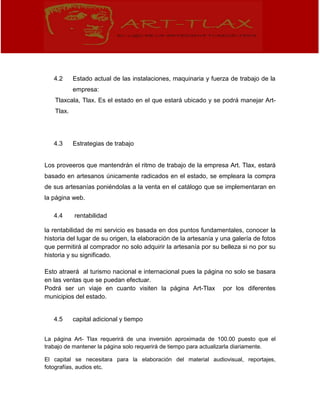 4.2 Estado actual de las instalaciones, maquinaria y fuerza de trabajo de la
empresa:
Tlaxcala, Tlax. Es el estado en el que estará ubicado y se podrá manejar Art-
Tlax.
4.3 Estrategias de trabajo
Los proveeros que mantendrán el ritmo de trabajo de la empresa Art. Tlax, estará
basado en artesanos únicamente radicados en el estado, se empleara la compra
de sus artesanías poniéndolas a la venta en el catálogo que se implementaran en
la página web.
4.4 rentabilidad
la rentabilidad de mi servicio es basada en dos puntos fundamentales, conocer la
historia del lugar de su origen, la elaboración de la artesanía y una galería de fotos
que permitirá al comprador no solo adquirir la artesanía por su belleza si no por su
historia y su significado.
Esto atraerá al turismo nacional e internacional pues la página no solo se basara
en las ventas que se puedan efectuar.
Podrá ser un viaje en cuanto visiten la página Art-Tlax por los diferentes
municipios del estado.
4.5 capital adicional y tiempo
La página Art- Tlax requerirá de una inversión aproximada de 100.00 puesto que el
trabajo de mantener la página solo requerirá de tiempo para actualizarla diariamente.
El capital se necesitara para la elaboración del material audiovisual, reportajes,
fotografías, audios etc.
 