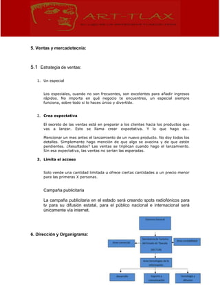 5. Ventas y mercadotecnia:
5.1 Estrategia de ventas:
1. Un especial
Los especiales, cuando no son frecuentes, son excelentes para añadir ingresos
rápidos. No importa en qué negocio te encuentres, un especial siempre
funciona, sobre todo si lo haces único y divertido.
2. Crea expectativa
El secreto de las ventas está en preparar a los clientes hacia los productos que
vas a lanzar. Esto se llama crear expectativa. Y lo que hago es…
Mencionar un mes antes el lanzamiento de un nuevo producto. No doy todos los
detalles. Simplemente hago mención de que algo se avecina y de que estén
pendientes. ¿Resultados? Las ventas se triplican cuando hago el lanzamiento.
Sin esa expectativa, las ventas no serían las esperadas.
3. Limita el acceso
Solo vende una cantidad limitada u ofrece ciertas cantidades a un precio menor
para las primeras X personas.
Campaña publicitaria
La campaña publicitaria en el estado será creando spots radiofónicos para
tv para su difusión estatal, para el público nacional e internacional será
únicamente vía internet.
6. Dirección y Organigrama:
 