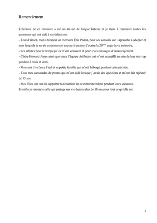 Remerciement
L’écriture de ce mémoire a été un travail de longue haleine et je tiens à remercier toutes les
personnes qui ont aidé à sa réalisation.
- Tout d’abord, mon Directeur de mémoire Éric Pedon, pour ses conseils sur l’approche à adopter et
sans lesquels je serais certainement encore à essayer d’écrire la 20ème page de ce mémoire.
- Les artistes pour le temps qu’ils m’ont consacré et pour leurs messages d’encouragement.
- Claire Howard-Jones ainsi que toute l’équipe Artfinder qui m’ont accueilli au sein de leur start-up
pendant 2 mois et demi.
- Mon ami d’enfance Fred et sa petite famille qui m’ont hébergé pendant cette période.
- Tous mes camarades de promo qui m’ont aidé lorsque j’avais des questions et m’ont fait rajeunir
de 15 ans.
- Mes filles qui ont dû supporter la rédaction de ce mémoire même pendant leurs vacances.
Et enfin je remercie celle qui partage ma vie depuis plus de 18 ans pour tout ce qu’elle est.

3

 