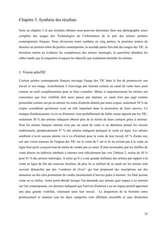 Chapitre 3. Synthèse des résultats
Suite au chapitre 2 et aux résultats obtenus nous pouvons désormais faire une photographie assez
complète des usages des Technologies de l’information de la part des artistes peintres
contemporains français. Nous diviserons notre synthèse en cinq parties; la première tentera de
dessiner un portrait-robot du peintre contemporain, la seconde partie fera état des usages des TIC, la
troisième mettra en évidence les compétences des artistes interrogés, la quatrième abordera les
cibles tandis que la cinquième évoquera les objectifs que souhaitent atteindre les artistes.

1. Vision artisTIC
L'artiste peintre contemporain français envisage l'usage des TIC dans le but de promouvoir son
travail et son image. Actuellement il n'envisage pas internet comme un canal de vente mais juste
comme un outil complémentaire pour se faire connaître. Même si majoritairement les artistes ont
conscience que leur visibilité doit aussi passer par internet, ce canal n'est pas jugé comme
primordial comme ont pu en attester les notes d'intérêts donnés par notre corpus, seulement 58 % du
corpus considérait qu'internet avait un rôle important dans la promotion de leurs œuvres. Ce
manque d'enthousiasme vis-à-vis d'internet vient probablement du faible retour apporté par les TIC,
seulement 30 % des artistes indiquent obtenir plus de la moitié de leurs contacts grâce à internet.
Pour les artistes français internet n'est pas un canal de vente et ne détrônera jamais les circuits
traditionnels, paradoxalement 57 % des artistes indiquent pratiquer la vente en ligne. Les artistes
semblent n’avoir aucune attente vis à vis d'internet pour la vente de leur travail, 65 % d'entre eux
ont une vision mineure de l'impact des TIC sur la vente de l’ art et ils ne croient pas à la vente en
ligne bien qu'ils essayent tout de même de vendre par ce canal. Il faut reconnaître que les chiffres de
vente directs ou indirects attribués à internet sont ridiculement bas voir Tableau 2, moins de 30 %
pour 81 % des artistes interrogés. A noter qu’il y a une grande méfiance des artistes par rapport à la
vente en ligne du fait des mauvais résultats, de plus ils se méfient de ce canal car les artistes sont
souvent démarchés par des “vendeurs de rêves” qui leur proposent des inscriptions sur des
annuaires ou des sites promettant de vendre énormément d’œuvres grâce à internet. Au final aucune
vente ne se réalise. Autre point abordé lorsque l'on demande aux artistes quel impact a eu internet
sur l'art contemporain, ces derniers indiquent que l'arrivée d'internet a eu un impact positif apportant
une plus grande visibilité, valorisant ainsi leur travail.

La disparition de la frontière entre

professionnel et amateur (car les deux catégories sont affichées ensemble et sans distinction

35

 