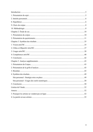 Introduction ..........................................................................................................................................5
1. Présentation du sujet.........................................................................................................................5
2. Intérêts personnels ............................................................................................................................ 6
8. Hypothèses .......................................................................................................................................6
9. Choix du corpus ............................................................................................................................... 8
10. Méthodologie .................................................................................................................................8
Chapitre 2. Étude de cas .....................................................................................................................10
1. Présentation du corpus ...................................................................................................................10
2. Présentation du questionnaire.........................................................................................................11
Chapitre 3. Synthèse des résultats ......................................................................................................35
1. Vision artisTIC ............................................................................................................................... 35
2. Cibles et Objectifs ArtisTIC ...........................................................................................................37
3. Usages artisTIC .............................................................................................................................. 38
4. Compétences artisTIC ....................................................................................................................40
5. Conclusion ......................................................................................................................................42
Chapitre 3. Analyse supplémentaire...................................................................................................43
1. Présentation du Corpus...................................................................................................................43
2. Présentation de la grille d’analyse. .................................................................................................43
3. Résultats .........................................................................................................................................43
4. Synthèse des résultats. ....................................................................................................................49
Site personnel : Stratégie mise en place. ........................................................................................49
Site personnel : Usages des outils numériques...............................................................................50
5. Conclusion ......................................................................................................................................50
Limites de l’étude ............................................................................................................................... 52
Annexe ...............................................................................................................................................52
3. Pourquoi les artistes ne vendent pas en ligne .................................................................................52
4. La parole est aux artistes ................................................................................................................55

4

 