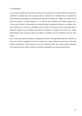 5. Conclusion
Aux vues des résultats de cette partie, nous pouvons en conclure que l’artiste semble avoir toutes les
compétences requises pour être autonome pour la réalisation et l’animation de ses supports de
communications numériques, le seul bémol pouvant être la maîtrise de l’anglais où l’artiste doit ou
devra faire appel à une aide extérieure. A ce stade de notre mémoire tout semble indiquer qu’il
n’existe pas de freins à la promotion des artistes peintres contemporain français sur internet, mais
cette conclusion est en totale contradiction avec la réalité. Tout notre travail et les résultats qui en
découlent reposent sur les réponses des artistes eux-mêmes, ces réponses font suite à un simple
questionnaire, nous ne pouvons donc pas valider ces résultats sans les confronter avec une autre
source.
Il est à noter que la partie compétence stratégique nécessite d’être approfondie afin de confirmer ou
non notre troisième hypothèse, la mise en évidence de l’usage multicanal ne pouvant à elle seule
valider cette dernière. Afin de pouvoir tirer une conclusion solide nous allons analyser quelques
sites internet de notre corpus et mettre ces résultats en parallèle avec ceux du questionnaire.

42

 