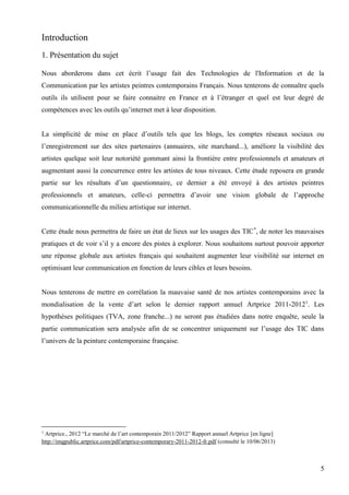 Introduction
1. Présentation du sujet
Nous aborderons dans cet écrit l’usage fait des Technologies de l'Information et de la
Communication par les artistes peintres contemporains Français. Nous tenterons de connaître quels
outils ils utilisent pour se faire connaitre en France et à l’étranger et quel est leur degré de
compétences avec les outils qu’internet met à leur disposition.
La simplicité de mise en place d’outils tels que les blogs, les comptes réseaux sociaux ou
l’enregistrement sur des sites partenaires (annuaires, site marchand...), améliore la visibilité des
artistes quelque soit leur notoriété gommant ainsi la frontière entre professionnels et amateurs et
augmentant aussi la concurrence entre les artistes de tous niveaux. Cette étude reposera en grande
partie sur les résultats d’un questionnaire, ce dernier a été envoyé à des artistes peintres
professionnels et amateurs, celle-ci permettra d’avoir une vision globale de l’approche
communicationnelle du milieu artistique sur internet.
Cette étude nous permettra de faire un état de lieux sur les usages des TIC*, de noter les mauvaises
pratiques et de voir s’il y a encore des pistes à explorer. Nous souhaitons surtout pouvoir apporter
une réponse globale aux artistes français qui souhaitent augmenter leur visibilité sur internet en
optimisant leur communication en fonction de leurs cibles et leurs besoins.

Nous tenterons de mettre en corrélation la mauvaise santé de nos artistes contemporains avec la
mondialisation de la vente d’art selon le dernier rapport annuel Artprice 2011-20121. Les
hypothèses politiques (TVA, zone franche...) ne seront pas étudiées dans notre enquête, seule la
partie communication sera analysée afin de se concentrer uniquement sur l’usage des TIC dans
l’univers de la peinture contemporaine française.

Artprice., 2012 “Le marché de l’art contemporain 2011/2012” Rapport annuel Artprice [en ligne]
http://imgpublic.artprice.com/pdf/artprice-contemporary-2011-2012-fr.pdf (consulté le 10/06/2013)
1

5

 