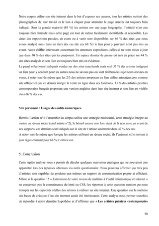 Notre corpus utilise son site internet dans le but d’exposer ses œuvres, tous les artistes mettent des
photographies de leur travail et le lien à cliquer pour atteindre la page œuvres est toujours bien
indiqué. Dans la grande majorité (89 %) les artistes ont une page biographie, l’intitulé n’est pas
toujours bien formulé mais cette page est tout de même facilement identifiable et accessible. Les
dates des expositions passées, en cours ou à venir sont disponibles sur 66 % des sites que nous
avons analysé mais dans un tiers des cas (de ces 66 %) le lien pour y parvenir n’est pas mis en
avant. Autre chiffre intéressant concernant les annonces expositions, celles-ci ne sont mises à jour
que dans 50 % des sites qui les proposent. Un espace dossier de presse est mis en place sur 44 %
des sites analysés et son lien est toujours bien mis en évidence.
Le panel sélectionné indiquait vendre sur des sites marchands mais seul 33 % des artistes intègrent
un lien pour y accéder pour les autres nous ne savons pas où sont référencées sujet leurs œuvres en
vente, à noter tout de même que les 2/3 des artistes proposant ce lien utilise artmajeur.com comme
site officiel et que ce dernier intègre la vente en ligne dans ses fonctions. 33 % des artistes peintres
contemporains français proposent une version anglaise dans leur site internet et son lien est visible
dans 66 % des cas.

Site personnel : Usages des outils numériques.
Hormis l’artiste n°4 l’ensemble du corpus utilise une stratégie multicanal, cette stratégie intègre au
moins un réseau social (sauf artiste n°2), le bémol encore une fois vient de la non mise en avant de
ces supports, ces derniers sont indiqués sur le site de l’artiste seulement dans 47 % des cas.
A noter tout de même que lorsque les artistes utilisent un réseau social, ils l’animent et le mettent à
jour régulièrement pour 66 % d’entres eux.

5. Conclusion
Cette rapide analyse nous a permis de déceler quelques mauvaises pratiques qui ne pouvaient pas
apparaître lors des réponses obtenues via notre questionnaire. Nous pouvons affirmer que très peu
d’artistes sont capables de produire eux-mêmes un support de communication propre et efficient.
Même si la question 15 « Estimation de votre niveau de maîtrise à l’outil informatique et internet »
ne concernait pas la connaissance du html ou CSS, les réponses à cette question auraient pu nous
tromper sur les capacités réelles des artistes à réaliser un site internet. Une question sur la maîtrise
des bases de création d’un site internet aurait été intéressante. Cette analyse nous permet toutefois
de répondre à notre dernière hypothèse et d’affirmer que « Les artistes peintres contemporains

50

 