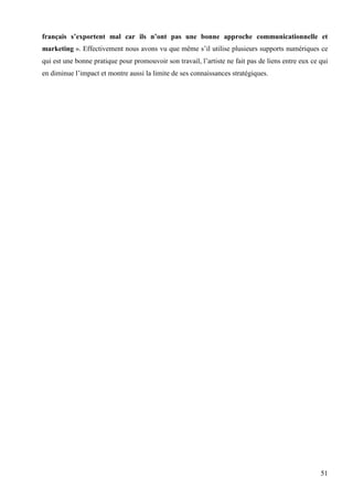français s’exportent mal car ils n’ont pas une bonne approche communicationnelle et
marketing ». Effectivement nous avons vu que même s’il utilise plusieurs supports numériques ce
qui est une bonne pratique pour promouvoir son travail, l’artiste ne fait pas de liens entre eux ce qui
en diminue l’impact et montre aussi la limite de ses connaissances stratégiques.

51

 