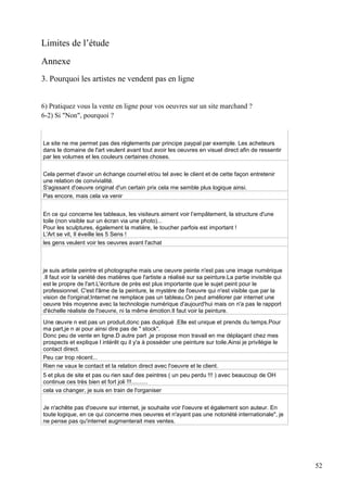 Limites de l’étude
Annexe
3. Pourquoi les artistes ne vendent pas en ligne
6) Pratiquez vous la vente en ligne pour vos oeuvres sur un site marchand ?
6-2) Si "Non", pourquoi ?

Le site ne me permet pas des réglements par principe paypal par exemple. Les acheteurs
dans le domaine de l'art veulent avant tout avoir les oeuvres en visuel direct afin de ressentir
par les volumes et les couleurs certaines choses.
Cela permet d'avoir un échange courriel et/ou tel avec le client et de cette façon entretenir
une relation de convivialité.
S'agissant d'oeuvre original d'un certain prix cela me semble plus logique ainsi.
Pas encore, mais cela va venir
En ce qui concerne les tableaux, les visiteurs aiment voir l’empâtement, la structure d'une
toile (non visible sur un écran via une photo)...
Pour les sculptures, également la matière, le toucher parfois est important !
L'Art se vit, Il éveille les 5 Sens !
les gens veulent voir les oeuvres avant l'achat

je suis artiste peintre et photographe mais une oeuvre peinte n'est pas une image numérique
.Il faut voir la variété des matières que l'artiste a réalisé sur sa peinture.La partie invisible qui
est le propre de l'art.L'écriture de près est plus importante que le sujet peint pour le
professionnel. C'est l'âme de la peinture, le mystère de l'oeuvre qui n'est visible que par la
vision de l'original;Internet ne remplace pas un tableau.On peut améliorer par internet une
oeuvre très moyenne avec la technologie numérique d'aujourd'hui mais on n'a pas le rapport
d'échelle réaliste de l'oeuvre, ni la même émotion.Il faut voir la peinture.
Une œuvre n est pas un produit,donc pas dupliqué .Elle est unique et prends du temps.Pour
ma part,je n ai pour ainsi dire pas de " stock".
Donc peu de vente en ligne.D autre part ,je propose mon travail en me déplaçant chez mes
prospects et explique l intérêt qu il y'a à posséder une peinture sur toile.Ainsi je privilégie le
contact direct.
Peu car trop récent...
Rien ne vaux le contact et la relation direct avec l'oeuvre et le client.
5 et plus de site et pas ou rien sauf des peintres ( un peu perdu !!! ) avec beaucoup de OH
continue ces très bien et fort joli !!!..........
cela va changer, je suis en train de l'organiser
Je n'achête pas d'oeuvre sur internet, je souhaite voir l'oeuvre et également son auteur. En
toute logique, en ce qui concerne mes oeuvres et n'ayant pas une notoriété internationale", je
ne pense pas qu'internet augmenterait mes ventes.

52

 