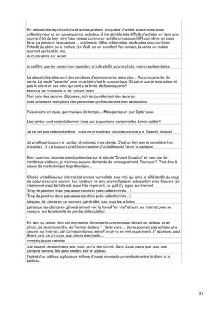 En dehors des reproductions et autres posters, en qualité d'artiste auteur mais aussi
collectionneur et, en conséquence, acheteur, il me semble très difficile d'acheter en ligne une
œuvre d'art de bon voire haut niveau comme on achète un casque HIFI ou même un beau
livre. La peinture, la sculpture ... ont besoin d'être présentées, expliquées pour conforter
l'intérêt du client ou le motiver. Le Web est un excellent 1er contact, la vente se réalise
souvent après et in situ.
Aucune vente sur le net.
je préfère que les personnes regardent la toile plutôt qu'une photo moins représentative.
La plupart des sites sont des vendeurs d'abonnements, sans plus... Aucune garantie de
vente. La seule "garantie" pour un artiste c'est le pourcentage. Et parce que je suis artiste et
pas le client de ces sites qui sont à la limite de l'escroquerie !
Manque de confiance et de contact direct
Non suivi des œuvres déposées, non renouvellement des œuvres.
mes acheteurs sont plutot des personnes qui frequentent mes expositions
Pas encore en route (par manque de temps)... Mais pense un jour Opter pour.
Les ventes sont essentiellement liées aux expositions personnelles à mon atelier !
Je ne fait pas çela moi-même , mais on m'invite sur d'autres comme p.e. Saatchi. Artquid
Je privilégie toujours le contact direct avec mes clients. C'est un lien que je considère très
important : il y a toujours une histoire autour d'un tableau et j'aime la partager.
Bien que mes oeuvres soient présentes sur le site de "Drouot Cotation" et vues par de
nombreux visiteurs, je n'ai reçu aucune demande de renseignement. Pourquoi ? Peut-être à
cause de ma technique trop classique...
Choisir un tableau sur internet est encore surréaliste pour moi qui aime le côté tactile du coup
de coeur avec une oeuvre. Les couleurs ne sont souvent pas en adéquation avec l'oeuvre. Le
relationnel avec l'artiste est aussi trés important, ce qu'il n'y a pas sur internet.
Trop de peintres donc pas assez de choix près- sélectionnés ...!
Trop de peintres donc pas assez de choix près- sélectionnés ...!
très peu de clients en ce moment, généralité pour tous les artistes
parceque les clients en général aiment voir le travail "en vrai" et vont sur internet pour se
rassurer sur la notoriété du peintre et la cotation.
En tant qu' artiste, il m' est impossible de ressentir une émotion devant un tableau vu en
photo, de le comprendre, de "rentrer dedans " , de le vivre.... Je ne pourrais pas acheter une
oeuvre sur internet, par correspondance, sans l' avoir vu en réel auparavant. J ' applique, peut
être à tord, ce principe, aux clients éventuels....
compliqué-pas crédible
J'ai essayé pendant deux ans mais ça n'a rien donné. Sans doute parce que pour une
certaine somme, les gens veulent voir le tableau
l'achat d'un tableau a plusieurs milliers d'euros nécessite un contacte entre le client et le
tableau

53

 