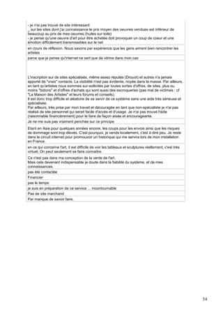 - je n'ai pas trouvé de site intéressant
_ sur les sites dont j'ai connaissance le prix moyen des oeuvres vendues est inférieur de
beaucoup au prix de mes oeuvres (huiles sur toile)
- je pense qu'une oeuvre d'art pour être achetée doit provoquer un coup de coeur et une
émotion difficilement transmissibles sur le net
en cours de réflexion. Nous savons par expérience que les gens aiment bien rencontrer les
artistes
parce que je pense qu'internet ne sert que de vitrine dans mon cas

L'inscription sur de sites spécialisés, même assez réputés (Drouot) et autres n'a jamais
apporté de "vrais" contacts. La visibilité n'est pas évidente, noyée dans la masse. Par ailleurs,
en tant qu'artistes nous sommes sur-sollicités par toutes sortes d'offres, de sites, plus ou
moins "bidons" et d'offres d'achats qui sont aussi des escroqueries (pas mal de victimes : cf
"La Maison des Artistes" et leurs forums et conseils).
Il est donc trop difficile et aléatoire de se servir de ce système sans une aide très sérieuse et
spécialisée.
Par ailleurs, très prise par mon travail et découragée en tant que non-spécialiste je n'ai pas
réalisé de site personnel qui serait facile d'accès et d'usage. Je n'ai pas trouvé l'aide
(raisonnable financièrement) pour le faire de façon aisée et encourageante.
Je ne me suis pas vraiment penchée sur ce principe.
Etant en Asie pour quelques années encore, les coups pour les envois ainsi que les risques
de dommage sont trop élevés. C'est pourquoi, je vends localement, c'est à dire peu. Je reste
dans le circuit internet pour promouvoir un historique qui me servira lors de mon installation
en France.
en ce qui concerne l'art, il est difficile de voir les tableaux et sculptures réellement, c'est très
virtuel, On peut seulement se faire connaitre.
Ce n'est pas dans ma conception de la vente de l'art.
Mais cela devenant indispensable je doute dans la fiabilité du système, et de mes
connaissances.
pas été contactée
Financier
pas le temps
je suis en préparation de ce service ... incontournable
Pas de site marchand
Par manque de savoir faire.

54

 