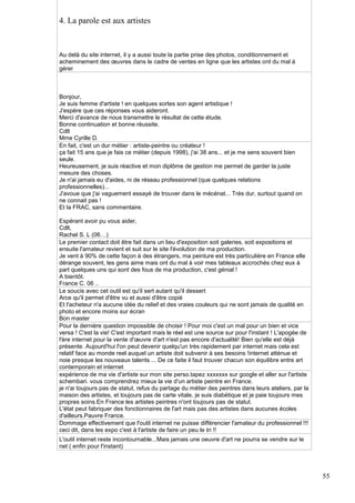 4. La parole est aux artistes

Au delà du site internet, il y a aussi toute la partie prise des photos, conditionnement et
acheminement des œuvres dans le cadre de ventes en ligne que les artistes ont du mal à
gérer

Bonjour,
Je suis femme d'artiste ! en quelques sortes son agent artistique !
J'espère que ces réponses vous aideront.
Merci d'avance de nous transmettre le résultat de cette étude.
Bonne continuation et bonne réussite.
Cdlt
Mme Cyrille D.
En fait, c'est un dur métier : artiste-peintre ou créateur !
ça fait 15 ans que je fais ce métier (depuis 1998), j'ai 38 ans... et je me sens souvent bien
seule.
Heureusement, je suis réactive et mon diplôme de gestion me permet de garder la juste
mesure des choses.
Je n'ai jamais eu d'aides, ni de réseau professionnel (que quelques relations
professionnelles)...
J'avoue que j'ai vaguement essayé de trouver dans le mécénat... Très dur, surtout quand on
ne connait pas !
Et la FRAC, sans commentaire.
Espérant avoir pu vous aider,
Cdlt,
Rachel S. L (06…)
Le premier contact doit être fait dans un lieu d'exposition soit galeries, soit expositions et
ensuite l'amateur revient et suit sur le site l'évolution de ma production.
Je vent à 90% de cette façon à des étrangers, ma peinture est très particulière en France elle
dérange souvent, les gens aime mais ont du mal à voir mes tableaux accrochés chez eux à
part quelques uns qui sont des fous de ma production, c'est génial !
A bientôt.
France C. 06 ..
Le soucis avec cet outil est qu'il sert autant qu'il dessert
Arce qu'il permet d'être vu et aussi d'être copié
Et l'acheteur n'a aucune idée du relief et des vraies couleurs qui ne sont jamais de qualité en
photo et encore moins sur écran
Bon master
Pour la dernière question impossible de choisir ! Pour moi c'est un mal pour un bien et vice
versa ! C'est la vie! C'est important mais le réel est une source sur pour l'instant ! L'apogée de
l'ère internet pour la vente d'œuvre d'art n'est pas encore d'actualité! Bien qu'elle est déjà
présente. Aujourd'hui l'on peut devenir quelqu'un très rapidement par internet mais cela est
relatif face au monde reel auquel un artiste doit subvenir à ses besoins !internet atténue et
noie presque les nouveaux talents ... De ce faite il faut trouver chacun son équilibre entre art
contemporain et internet
expérience de ma vie d'artiste sur mon site perso.tapez xxxxxxx sur google et aller sur l'artiste
schembari. vous comprendrez mieux la vie d'un artiste peintre en France.
je n'ai toujours pas de statut, refus du partage du métier des peintres dans leurs ateliers, par la
maison des artistes, et toujours pas de carte vitale, je suis diabétique et je paie toujours mes
propres soins.En France les artistes peintres n'ont toujours pas de statut.
L'état peut fabriquer des fonctionnaires de l'art mais pas des artistes dans aucunes écoles
d'ailleurs.Pauvre France.
Dommage effectivement que l'outil internet ne puisse différencier l'amateur du professionnel !!!
ceci dit, dans les expo c'est à l'artiste de faire un peu le tri !!
L'outil internet reste incontournable...Mais jamais une oeuvre d'art ne pourra se vendre sur le
net ( enfin pour l'instant)

55

 