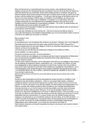 Bien qu'Internet soit un outil intéressant de communication, c'est rapidement devenu un
espace occupé par des "professionnels de la profession" dont le but est de faire de l'argent au
profit des personnes qui s'exposent. Qu'ils soient professionnels ou amateurs, les gens qui
désirent exposer leurs travaux pensent trouver leur comptant dans la mise en scène de ce que
je peux nommer parfois leurs excrétions... Il suffit pour cela de payer et l'exhibition prend une
tournure de show artistique. Difficile dans ce maelström de possibilités, de retrouver les
valeurs et de concevoir être juste un dilettante, un amateur ou un réel artiste. Idem pour
d'autres entreprises qui vous allèchent de la possibilité d'exposer dans des lieux qu'ils
qualifient souvent de fantastique et joyeusement profitable... Où va l'art, la dissémination estelle aliénable quand il est question de qualité ???
J'ai conscience de l'importance d'utiliser les outils internet mais je débute dans ce domaine et
aurais besoin d'une formation...
il y a bien peu d'artistes qui vivent de leur art....l'art est un luxe qu'une elite se reserve
Les outils informatiques me semblent indispensables pour ma communication même si pour le
moment je ne réalise pas de ventes sur internet.
Bon courage à vous.
Véronique A.
je souhaiterais que l art conceptuel ultra moderne ne soit plus "melange" avec l art dit figuratif
pas facile d'avoir sa place dans l'art (dans cette société) C'est quoi l'ART d'aujourd'hui ?
Comme j'habite dans une tout petit village en France, ça à été très important pour moi, d'avoir
internet, et d'avoir mon propre site.
J'ai trouvé qq qui cree des sites et l'artiste peut changer et tout mettre lui-même.
bonne initiative ! on croit à internet
Ce que je ne pourrai vous dire , je vous le peindrai;;;;;
Comme nombre de mes collègues, je ne dispose pas des moyens nécessaires à l'élaboration
d'un site personnel susceptible d'attirer les marchands d'Art et les collectionneurs.
Bonjour et bonne chance...
Un des points majeurs à aborder c'est la spéculation financière qui est réalisée à notre époque
par les galeries et institutions (salons, associations, etc.). Les artistes, les VRAIS, ont ainsi
une désagréable et décourageante impression de devenir les "vaches à lait" des profiteurs.
Autre point hyper important, le profit des FAUX artistes que j'appellerais "barbouilleurs", sur la
méconnaissance et la naïveté des gens en les incitant à acquérir des pseudo œuvres d'art.
" LE PEINTRE PEINT CE QU'IL VEND, L'ARTISTE ESSAIE DE VENDRE CE QU'IL PEINT ! "
Tout est dans cette phrase...
Bonne chance encore une fois et si vous avez besoin de quoi que ce soit je suis à votre
disposition ...
Jorge C.
de plus en plus d'expositions se font et demandent le numero de siren ou de MDA, et cet
organisme pas clair réclame cotisations , même si vous payez déjà retraite, cotisations
sociales et autres il est anormal de repayer pour exposer une ou deux fois par an et ne rien
vendre !!!! c'est du commerce sur le dos des artistes, de même beaucoup d'organisations ont
flairé ce creneau des artistes vouilant se faire connaitre et pour exposer demandent des
sommes énormes, en un mot ils vivent sur le dos des artistes, pour être dans le larousse
guidarts des artistes cotés j'ai payé 108 euros, et un tas de parasites essaient de nous
promouvoir, expo avec médailles pour 570 euros !!!! diplomes bidons, c'est une honte !! il y en
a de trop, de même on est envahi par des chinois qui font des copies pour 20 euros !!! et sont
spécialisés dans les reproductions, il 'y a plus d'avenir pour les artistes français soit pour
quelques uns pistonnés ou qui connaissent quelqu'un de haut placé, ex la mairie de Mon t... a
acheté une toile de Soulages pour une somme astro,nomique payée par les contribuables et
celui ci se fait con struire un musée à RODEZ au frais du contribuiable !!!bref époque
dégueulasse, gens malhonnetes , je ne vends rien et je donne mes toiles !!!!
Sans internet, je pense qu'il devient impossible de réussir à promouvoir son travail en dehors
d'un secteur local.

57

 