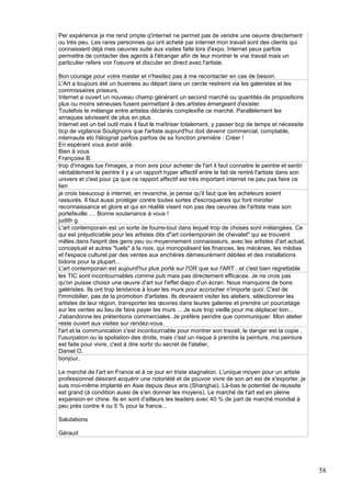 Per expérience je me rend ompte q'internet ne permet pas de vendre une oeuvre directement
ou très peu. Les rares personnes qui ont acheté par internet mon travail sont des clients qui
connaissent déjà mes oeuvres suite aux visites faite lors d'expo. Internet peux parfois
permettre de contacter des agents à l'étranger afin de leur montrer le vrai travail mais un
particulier refere voir l'oeuvre et discuter en direct avec l'artiste.
Bon courage pour votre master et n'hesitez pas à me recontacter en cas de besoin.
L'Art a toujours été un business au départ dans un cercle restreint via les galeristes et les
commissaires priseurs.
Internet a ouvert un nouveau champ générant un second marché ou quantités de propositions
plus ou moins sérieuses fusent permettant à des artistes émergeant d'exister.
Toutefois le mélange entre artistes déclarés complexifie ce marché. Parallèlement les
arnaques sévissent de plus en plus.
Internet est un bel outil mais il faut le maîtriser totalement, y passer bcp de temps et nécessite
bcp de vigilance.Soulignons que l'artiste aujourd'hui doit devenir commercial, comptable,
internaute etc l'éloignat parfois parfois de sa fonction première : Créer !
En espérant vous avoir aidé.
Bien à vous
Françoise B.
trop d'images tue l'images, a mon avis pour acheter de l'art il faut connaitre le peintre et sentir
véritablement le peintre il y a un rapport hyper affectif entre le fait de rentré l'artiste dans son
univers et c'est pour ça que ce rapport affectif est très important internet ne peu pas faire ce
lien
je crois beaucoup à internet, en revanche, je pense qu'il faut que les acheteurs soient
rassurés. Il faut aussi protéger contre toutes sortes d'escroqueries qui font miroiter
reconnaissance et gloire et qui en réalité visent non pas des oeuvres de l'artiste mais son
portefeuille .... Bonne soutenance à vous !
judith g.
L'art contemporain est un sorte de fourre-tout dans lequel trop de choses sont mélangées. Ce
qui est préjudiciable pour les artistes dits d"art contemporain de chevalet" qui se trouvent
mêles dans l'esprit des gens peu ou moyennement connaisseurs, avec les artistes d'art actuel,
conceptuel et autres "tuels" à la noix, qui monopolisent les finances, les mécènes, les médias
et l'espace culturel par des ventes aux enchères démesurément débiles et des installations
bidons pour la plupart...
L'art contemporain est aujourd'hui plus porté sur l'OR que sur l'ART...et c'est bien regrettable
les TIC sont incontournables comme pub mais pas directement efficaces. Je ne crois pas
qu'on puisse choisir une œuvre d'art sur l'effet diapo d'un écran. Nous manquons de bons
galéristes. Ils ont trop tendance à louer les murs pour accrocher n'importe quoi: C'est de
l'immobilier, pas de la promotion d'artistes. Ils devraient visiter les ateliers, sélectionner les
artistes de leur région, transporter les œuvres dans leures galeries et prendre un pourcetage
sur les ventes au lieu de faire payer les murs ... Je suis trop vieille pour me déplacer loin...
J'abandonne les prétentions commerciales. Je préfère peindre que communiquer. Mon atelier
reste ouvert aux visites sur rendez-vous.
l'art et la communication c'est incontournable pour montrer son travail, le danger est la copie ,
l'usurpation ou la spoliation des droits, mais c'est un risque à prendre la peinture, ma peinture
est faite pour vivre, c'est à dire sortir du secret de l'atelier,
Daniel O.
bonjour,
Le marché de l'art en France et à ce jour en triste stagnation. L'unique moyen pour un artiste
professionnel désirant acquérir une notoriété et de pouvoir vivre de son art est de s'exporter. je
suis moi-même implanté en Asie depuis deux ans (Shanghai). Là-bas le potentiel de réussite
est grand (à condition aussi de s'en donner les moyens). Le marché de l'art est en pleine
expansion en chine. Ils en sont d'ailleurs les leaders avec 40 % de part de marché mondial à
peu près contre 4 ou 5 % pour la france...
Salutations
Géraud

58

 