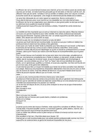 la diffusion de l art a énormément évolué avec internet. je fus moi même surpris de vendre des
oeuvres par ce biais. Je reste toute fois persuadé que le net reste un très bon outil de com, de
diffusion mais pas de vente. l amateur d art qui achète un tableau aime voir l oeuvre, la sentir,
la toucher avant de se l approprier. Une image ne retransmet pas les details de la matiere.
Je serai très intéressée de voir votre rapport en septembre. Bonne continuation :)
Vous etes le bienvenu pour vous inscrire sur ma newsletter sur mon site internet www…
la diffusion de l'art et sa vulgarisation pour atteindre un plus grand public ne doit pas se faire
au détriment de la qualité du travail de l'artiste
malheureusement aujourd'hui pour de nombreux artistes, l'impératif de vente oriente leur
travail
La visibilité est très importante que ce soit sur internent ou dans les salons. Mais les réseaux
ont aussi une grande importance pour cette visibilité. Etre artiste professionnel nécessite
beaucoup de trésorerie. Exposer coûte très cher. Un artiste aujourd'hui est 50% dans son
atelier, 25% devant son ordi et 25% en expo.
Internet ou pas rien ne remplace le travail et un peu de talent
Je pense que l'outil internet est incontournable, ne serait-ce que pour mettre en relation les
professionnels et notamment les artistes et les galeristes.
C'est aussi une "carte de visite" facile à présenter pour faire découvrir son travail. Le Net dans
le domaine de l'art est trop confus et sans critères évidents à déchiffrer. Entre autres,
justement il serait utile de pouvoir départager ce qu'est un travail en professionnel et un travail
amateur, alors qu'en France ces notions sont très floues et incompréhensibles pour le grand
public.
Pour ma part j'avoue une frustration de ne pas avoir dans mon entourage, actuellement en
tout cas, une personne compétente pour m'aider à réaliser un site perso, simple à utiliser et
visible. pas le courage de me lancer seule, et puis le travail d'atelier est chronophage et
prioritaire. Les amis artistes qui ont un "bon" ou "beau" site ont tous bénéficié de ce genre
d'aide, car en général peu qualifiés ou motivés, et aussi peu argentés, nos frais sont lourds (en
pro en tout cas), et les gains bien aléatoires.
L'outil internet peut être un moyen formidable pour tenter de se faire connaître mais attention
aux pièges. Beaucoup de propositions d'exposition alléchantes mais hors de prix avec au final
peu de chance de vente. Il est très difficile de faire le tri. Et pourtant l'idéale serait tout de
même de pouvoir exposer ailleurs que sur le web. mon site :
www…..
Je vous en prie, bonne journée et bonne chance pour votre exam!
la présence d'internet dans les ventes et la promotion des arts en général n'est intéressante
dès lors que la notoriété de l'artiste est déjà bien assise.Mais je ne crois absolument pas à une
notoriété due exclusivement à la parution sur internet.
Je vis de mon art depuis 30 ans, et j'ai pu ainsi analyser la venue de ce type d'intervention
dans ce métier.
Bon courage à vous .
Cordialement .
M.G.
Merci a toi pour ton travaille.
No escribo bien en frances pero puedo leerlo y hablarlo sin problemas.
Exitos en tu trabajo
Enrique P. B.
Bonjour,
je pense que la vente des travaux d'artistes, reste aujourd'hui complexe et difficile. Dans un
monde idéal, il faudrait travailler comme un marchand (galeries, petits ateliers, internet, etc.)
mais il faut pouvoir avoir le temps de peindre avant tout.
C'est un métier très difficile surtout à plein temps où l'artiste à le temps soit de mourir soit
d'abandonner.
Etre excellent ni fait rien, il faut être placé pour réussir. SC
Internet est un outil incontournable pour une artiste peintre professionnelle comme moi.Vivre
aujourd'hui en autarcie,dans ce genre de travail,est impossible de nos jours.

59

 