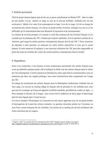 2. Intérêts personnels
Chef de projet internet depuis près de dix ans je passe actuellement un Master CPI*, dans le cadre
de mes études, j’ai pu réaliser un stage au sein de la start-up Artfinder, Artfinder.com est une
marketplace* dédiée à la vente d’art contemporain en ligne. Lors de ce stage, j’ai été en charge du
recrutement des artistes français, j’ai côtoyé un grand nombre d’artistes, échangé avec eux et vu les
difficultés qu’ils rencontraient dans leur démarche d’exposition et de reconnaissance.
La création de ma base prospect, m’a amené à visiter des centaines de site d’artistes français et j’ai
constaté que les pratiques des TIC n’étaient pas toujours optimales, d’où la question centrale de ce
mémoire, quel usage les artistes peintres contemporains français font-ils des TIC ? Nous essaierons
de répondre à cette question, en analysant les outils utilisés aujourd’hui et ceux qui le seront
demain. Et nous tenterons d’expliquer si une mauvaise utilisation des TIC peut être responsable en
partie des mauvais résultats des ventes des artistes peintres contemporains dans le monde2.

8. Hypothèses
Suite à nos recherches, à nos lectures et notre connaissance personnelle des artistes français nous
avons pu identifier quelques pistes afin d’expliquer la faible cote des artistes français dans le milieu
de l’art contemporain. Comme annoncé en introduction, notre sujet étant la communication, nous ne
rentrerons pas dans une enquête politique, nous nous concentrerons donc uniquement sur l’usage
des TIC.
En charge du recrutement des artistes français pour la Marketplace londonienne Artfinder lors de
mon stage, j’ai envoyé un mailing rédigé en français afin de présenter le site artfinder.com, ainsi
que tous les avantages qu’il pouvait apporter (visibilité mondiale, possibilité de vendre en ligne....).
Pour anticiper la barrière de la langue nous avions fait la traduction de deux pages d’atterrissage
dont les liens figurés dans l’email envoyé.
Cet envoi comptait 750 prospects et a rencontré un réel succès apportant avec lui un grand nombre
d’interrogations de la part des artistes contactés. La question récurrente portait sur l’existence ou
non d’une version française du site Artfinder. Les retours de ce mailing ont été très révélateurs des
freins rencontrés par les usagers.

Artprice., 2012 “Le marché de l’art contemporain 2011/2012” Rapport annuel Artprice [en ligne]
http://imgpublic.artprice.com/pdf/artprice-contemporary-2011-2012-fr.pdf (consulté le 10/06/2013)
2

6

 