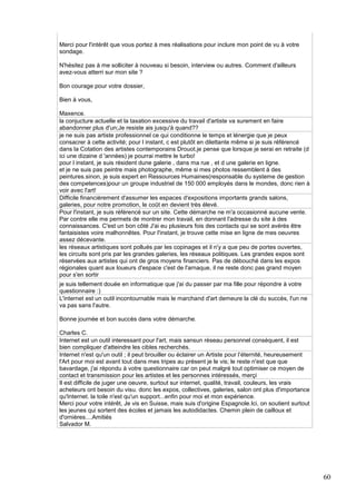 Merci pour l'intérêt que vous portez à mes réalisations pour inclure mon point de vu à votre
sondage.
N'hésitez pas à me solliciter à nouveau si besoin, interview ou autres. Comment d'ailleurs
avez-vous atterri sur mon site ?
Bon courage pour votre dossier,
Bien à vous,
Maxence.
la conjucture actuelle et la taxation excessive du travail d'artiste va surement en faire
abandonner plus d'un;Je resiste ais jusqu'à quand??
je ne suis pas artiste professionnel ce qui conditionne le temps et lénergie que je peux
consacrer à cette activité; pour l instant, c est plutôt en dilettante même si je suis référencé
dans la Cotation des artistes contemporains Drouot.je pense que lorsque je serai en retraite (d
ici une dizaine d 'années) je pourrai mettre le turbo!
pour l instant, je suis résident dune galerie , dans ma rue , et d une galerie en ligne.
et je ne suis pas peintre mais photographe, même si mes photos ressemblent à des
peintures.sinon, je suis expert en Ressources Humaines(responsable du systeme de gestion
des competences)pour un groupe industriel de 150 000 employés dans le mondes, donc rien à
voir avec l'art!
Difficile financièrement d'assumer les espaces d'expositions importants grands salons,
galeries, pour notre promotion, le coût en devient très élevé.
Pour l'instant, je suis référencé sur un site. Cette démarche ne m'a occasionné aucune vente.
Par contre elle me permets de montrer mon travail, en donnant l'adresse du site à des
connaissances. C'est un bon côté J'ai eu plusieurs fois des contacts qui se sont avérés être
fantaisistes voire malhonnêtes. Pour l'instant, je trouve cette mise en ligne de mes oeuvres
assez décevante.
les réseaux artistiques sont pollués par les copinages et il n'y a que peu de portes ouvertes,
les circuits sont pris par les grandes galeries, les réseaux politiques. Les grandes expos sont
réservées aux artistes qui ont de gros moyens financiers. Pas de débouché dans les expos
régionales quant aux loueurs d'espace c'est de l'arnaque, il ne reste donc pas grand moyen
pour s'en sortir
je suis tellement douée en informatique que j'ai du passer par ma fille pour répondre à votre
questionnaire :)
L'internet est un outil incontournable mais le marchand d'art demeure la clé du succès, l'un ne
va pas sans l'autre.
Bonne journée et bon succès dans votre démarche.
Charles C.
Internet est un outil interessant pour l'art, mais sansun réseau personnel conséquent, il est
bien compliquer d'atteindre les cibles recherchés.
Internet n'est qu'un outil ; il peut brouiller ou éclairer un Artiste pour l’éternité, heureusement
l'Art pour moi est avant tout dans mes tripes au présent je le vis; le reste n'est que que
bavardage, j'ai répondu à votre questionnaire car on peut malgré tout optimiser ce moyen de
contact et transmission pour les artistes et les personnes intéressés, merçi
Il est difficile de juger une oeuvre, surtout sur internet, qualité, travail, couleurs, les vrais
acheteurs ont besoin du visu. donc les expos, collectives, galeries, salon ont plus d'importance
qu'Internet. la toile n'est qu'un support...enfin pour moi et mon expérience.
Merci pour votre intérêt, Je vis en Suisse, mais suis d'origine Espagnole.Ici, on soutient surtout
les jeunes qui sortent des écoles et jamais les autodidactes. Chemin plein de cailloux et
d'ornières....Amitiés
Salvador M.

60

 