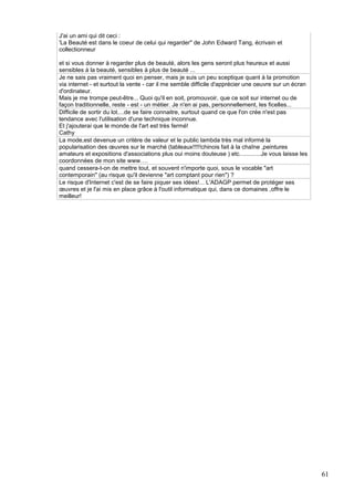 J'ai un ami qui dit ceci :
'La Beauté est dans le coeur de celui qui regarder" de John Edward Tang, écrivain et
collectionneur
et si vous donner à regarder plus de beauté, alors les gens seront plus heureux et aussi
sensibles à la beauté, sensibles à plus de beauté ...
Je ne sais pas vraiment quoi en penser, mais je suis un peu sceptique quant à la promotion
via internet - et surtout la vente - car il me semble difficile d'apprécier une oeuvre sur un écran
d'ordinateur.
Mais je me trompe peut-être... Quoi qu'il en soit, promouvoir, que ce soit sur internet ou de
façon traditionnelle, reste - est - un métier. Je n'en ai pas, personnellement, les ficelles...
Difficile de sortir du lot....de se faire connaitre, surtout quand ce que l'on crée n'est pas
tendance avec l'utilisation d'une technique inconnue.
Et j'ajouterai que le monde de l'art est très fermé!
Cathy
La mode,est devenue un critère de valeur et le public lambda très mal informé la
popularisation des œuvres sur le marché (tableaux!!!!!chinois fait à la chaîne ,peintures
amateurs et expositions d'associations plus oui moins douteuse ) etc.............Je vous laisse les
coordonnées de mon site www….
quand cessera-t-on de mettre tout, et souvent n'importe quoi, sous le vocable "art
contemporain" (au risque qu'il devienne "art comptant pour rien") ?
Le risque d'Internet c'est de se faire piquer ses idées!... L'ADAGP permet de protéger ses
œuvres et je l'ai mis en place grâce à l'outil informatique qui, dans ce domaines ,offre le
meilleur!

61

 