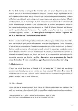 En plus de la barrière de la langue, il a été révélé grâce aux retours d’expériences des artistes
français contactés un problème de compétences techniques : poids des images dépassant les 5M, des
difficultés à remplir une fiche œuvre... Certes, la barrière linguistique aurait pu expliquer certaines
difficultés rencontrés, mais après avoir contacté toutes les personnes qui rencontraient une difficulté
soit d’inscription, soit de mise en ligne de photo nous avons eu confirmation de la non-maîtrise de
l’outil informatique par les artistes. Ayant toujours le souci de formuler des hypothèses basées sur
des recherches documentées nous nous appuyons sur l’étude de Vincent Gombault7 qui démontre
que la population française n’est pas très à l’aise avec les usages d’internet, nous permettant de
soumettre l'hypothèse suivante - Les artistes peintres contemporains français s’exportent mal
car ils ne maîtrisent pas l’outil informatique et internet.
Comme nous l’avons démontré précédemment les artistes français pour exister doivent être visibles,
mais ces derniers n’ayant que de faibles revenus financiers très peu peuvent s’offrir les services
d’une agence de communication. Nous pouvons partir du principe que comme tous les français,
l’artiste possède un matériel informatique et un accès internet. En sachant que nous étudierons son
niveau d’anglais, sa maîtrise de l’outil informatique et de l’internet, il serait intéressant de voir si les
artistes contemporains français sont formés aux métiers de la communication. Cette analyse nous
permet de soumettre une dernière hypothèse - Les artistes peintres contemporains français
s’exportent mal car ils n’ont pas une bonne approche communicationnelle et marketing.

9. Choix du corpus
N’ayant pas trouvé d’ouvrages sur l’usage ou le non usage des TIC portant sur les peintres
contemporains français, nous avons constitué une base contenant 800 artistes. Nos critères de
sélection étaient les suivants ; avoir une adresse e-mail afin de leur soumettre notre questionnaire, et
exposer au moins 5 œuvres sur le site internet.

10. Méthodologie
Après sélection de notre corpus nous allons essayer de faire une photographie des usages des TIC
de la part des artistes peintres français. Celle-ci sera réalisée grâce à un questionnaire soumis à notre
Vincent Gombault, 2011 “Division Conditions de vie des ménages”, Insee [en ligne]
http://www.insee.fr/fr/themes/document.asp?ref_id=ip1340 (consulté le 29/07/2013).
7

8

 