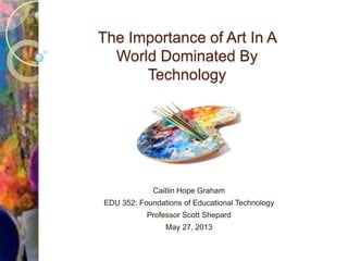 The Importance of Art In A
World Dominated By
Technology
Caitlin Hope Graham
EDU 352: Foundations of Educational Technology
Professor Scott Shepard
May 27, 2013
 