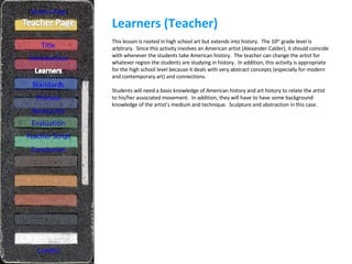 Learners (Teacher) [ Student Page ] Title Introduction Standards Process Resources Credits This lesson is rooted in high school art but extends into history.  The 10 th  grade level is arbitrary.  Since this activity involves an American artist (Alexander Calder), it should coincide with whenever the students take American history.  The teacher can change the artist for whatever region the students are studying in history.  In addition, this activity is appropriate for the high school level because it deals with very abstract concepts (especially for modern and contemporary art) and connections. Students will need a basic knowledge of American history and art history to relate the artist to his/her associated movement.  In addition, they will have to have some background knowledge of the artist’s medium and technique.  Sculpture and abstraction in this case. Evaluation Teacher Script Conclusion 
