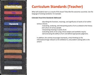 Curriculum Standards (Teacher) [ Student Page ] Title Introduction Learners Process Resources Credits What will students learn as a result of this lesson? Describe the outcomes succinctly. Use the language of existing standards. For example: Colorado Visual Arts Standards Addressed -describing the functions, meanings, and significance of works of art within   various cultures. -evaluating, analyzing, and interpreting works of art as related to the history  and culture of various people. -interpreting meaning in works of art. -evaluating works of art using critical analysis and aesthetic inquiry. -demonstrating the ability to form and defend appropriate judgments. In addition, this activity encourages teamwork, critical thinking (is this information/image relevant to the exhibition?), and problem solving (who is the artist?) Evaluation Teacher Script Conclusion 
