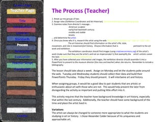 The Process (Teacher) [ Student Page ] Title Introduction Learners Standards Resources Credits 1. Break up into groups of two. 2. Assign roles (Exhibition Coordinator and Art Historian).  See note below about assigning groups 3. Examine notes from director’s message… -American sculptor -early/mid twentieth century -mobile and stabile -kinetic …  and determine the  artist . 4. Once you know who it is, research the artist using the web.  Recommend students use “.org” or “.edu” cites The art historian should find information on the artist’s life, style,  movement, and role in movement/art history.  Choose information that is  pertinent to the art work and exhibition. The exhibition coordinator should find images (using  creativecommons.org ) of the artist’s  work (make sure that they are the artist’s and not an impersonator’s) that exemplify the  artist’s artistic career the best.  Demonstrate creativecommons.org 5. After you have collected your information and images, the exhibition director should assemble it into a PowerPoint to present to the museum director (the class and teacher) when she returns.  Remember to include a bibliography. The lesson should take about a week.  Assign on Monday and let the students poke around the web.  Tuesday and Wednesday students should collect their data and build their PowerPoints Thursday.  Friday they should present.  It will intertwine art and history. When assigning groups, it would be a good idea to pair students that are artistic or enthusiastic about art with those who are not.  This would help prevent the later from disregarding the activity as important and putting little effort into it. This activity requires that the teacher have background knowledge in art history, especially that within the last century.  Additionally, the teacher should have some background of the time and place the artist lived in. Variations The artist can always be changed to someone more appropriate to what the students are studying in art or history.  I chose Alexander Calder because of his uniqueness and approachable art. Evaluation Teacher Script Conclusion 