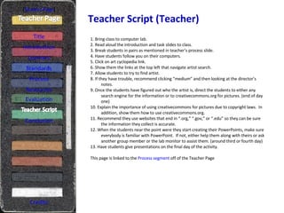 Teacher Script (Teacher) [ Student Page ] Title Introduction Learners Standards Process Resources Credits 1. Bring class to computer lab. 2. Read aloud the introduction and task slides to class. 3. Break students in pairs as mentioned in teacher’s process slide. 4. Have students follow you on their computers. 5. Click on art cyclopedia link. 6. Show them the links at the top left that navigate artist search. 7. Allow students to try to find artist. 8. If they have trouble, recommend clicking “medium” and then looking at the director’s notes. 9. Once the students have figured out who the artist is, direct the students to either any search engine for the information or to creativecommons.org for pictures. (end of day one) 10. Explain the importance of using creativecommons for pictures due to copyright laws.  In addition, show them how to use creativecommons.org.  11. Recommend they use websites that end in “.org,” “.gov,” or “.edu” so they can be sure the information they collect is accurate. 12. When the students near the point were they start creating their PowerPoints, make sure everybody is familiar with PowerPoint.  If not, either help them along with theirs or ask another group member or the lab monitor to assist them. (around third or fourth day) 13. Have students give presentations on the final day of the activity. This page is linked to the  Process segment  off of the Teacher Page Evaluation Conclusion 