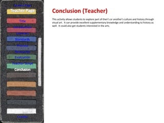 Conclusion (Teacher) [ Student Page ] Title Introduction Learners Standards Process Resources Credits This activity allows students to explore part of their’s or another’s culture and history through visual art.  It can provide excellent supplementary knowledge and understanding to history as well.  It could also get students interested in the arts. Evaluation Teacher Script 