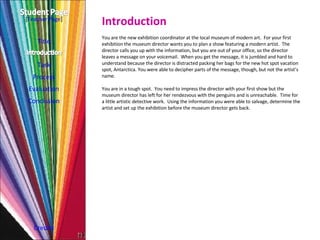 Introduction Title Task Process Evaluation Conclusion Credits [ Teacher Page ] You are the new exhibition coordinator at the local museum of modern art.  For your first exhibition the museum director wants you to plan a show featuring a modern artist.  The director calls you up with the information, but you are out of your office, so the director leaves a message on your voicemail.  When you get the message, it is jumbled and hard to understand because the director is distracted packing her bags for the new hot spot vacation spot, Antarctica. You were able to decipher parts of the message, though, but not the artist’s name. You are in a tough spot.  You need to impress the director with your first show but the museum director has left for her rendezvous with the penguins and is unreachable.  Time for a little artistic detective work.  Using the information you were able to salvage, determine the artist and set up the exhibition before the museum director gets back. 