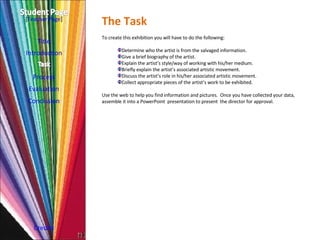 The Task Introduction Process Evaluation Conclusion Credits [ Teacher Page ] To create this exhibition you will have to do the following: Determine who the artist is from the salvaged information. Give a brief biography of the artist. Explain the artist’s style/way of working with his/her medium. Briefly explain the artist’s associated artistic movement. Discuss the artist’s role in his/her associated artistic movement. Collect appropriate pieces of the artist’s work to be exhibited. Use the web to help you find information and pictures.  Once you have collected your data, assemble it into a PowerPoint  presentation to present  the director for approval. Title 