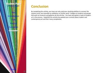 Conclusion  Title Introduction Task Process Evaluation Credits [ Teacher Page ] By completing this activity, you have not only used your sleuthing abilities to uncover the mystery artist, but assemble an exhibition on his/her work!  College art students and people that work at museums and galleries do this all time.  You have also gotten a taste of modern art in the process.  Hopefully this activity has peeked your curiosity about modern and contemporary art and their many complexities. 