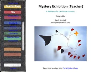 Mystery Exhibition (Teacher) [ Student Page ] Introduction Learners Standards Process Resources Credits A WebQuest for 10th Grade Visual Art Designed by Sarah Ungstad [email_address] Based on a template from  The  WebQuest  Page Evaluation Teacher Script Conclusion 